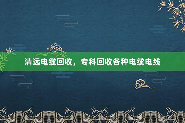 清远电缆回收，专科回收各种电缆电线