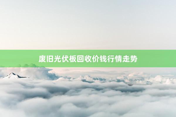 废旧光伏板回收价钱行情走势
