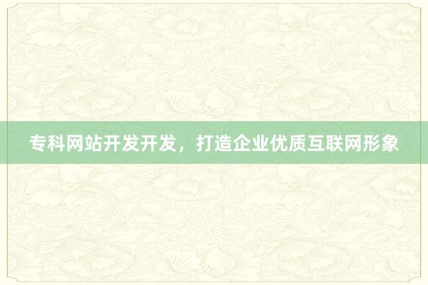专科网站开发开发，打造企业优质互联网形象