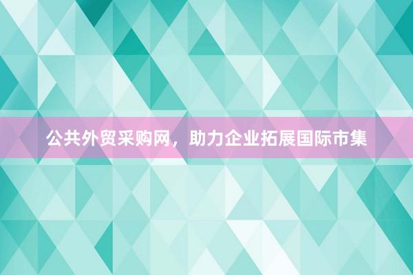 公共外贸采购网，助力企业拓展国际市集