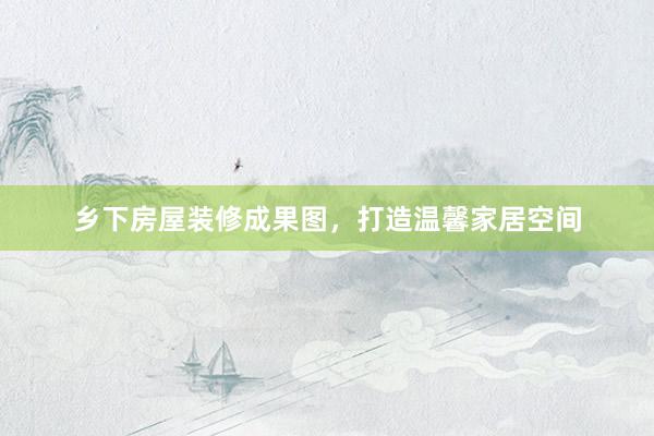 乡下房屋装修成果图，打造温馨家居空间