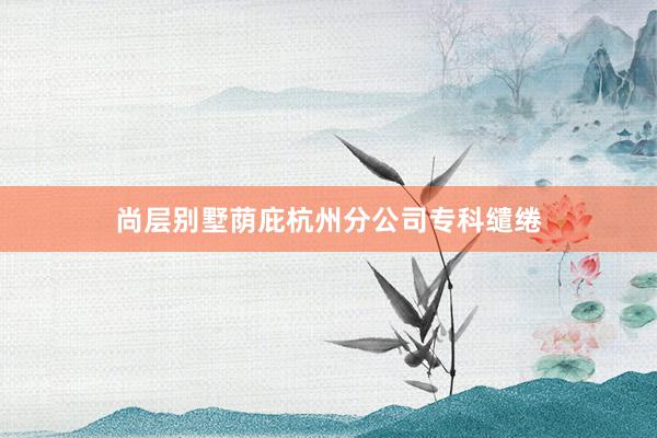 尚层别墅荫庇杭州分公司专科缱绻