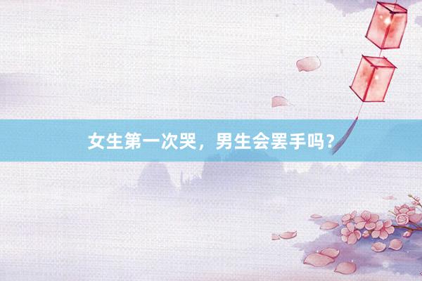 女生第一次哭，男生会罢手吗？