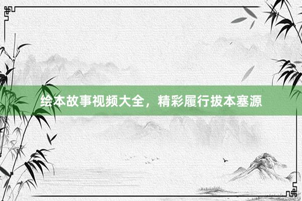 绘本故事视频大全,精彩履行拔本塞源